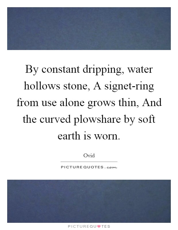 By constant dripping, water hollows stone, A signet-ring from use alone grows thin, And the curved plowshare by soft earth is worn. Picture Quote #1