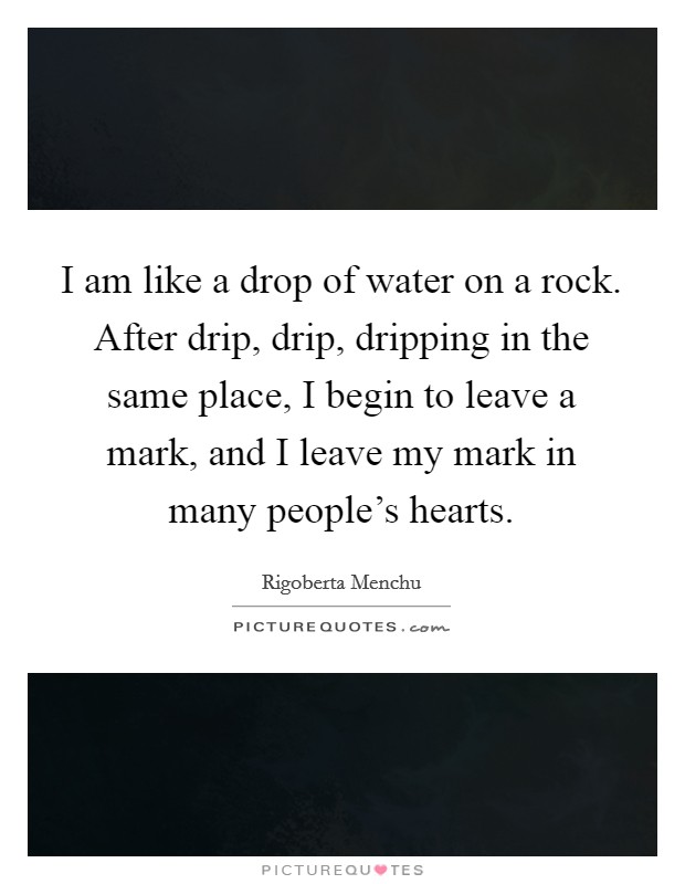 I am like a drop of water on a rock. After drip, drip, dripping in the same place, I begin to leave a mark, and I leave my mark in many people's hearts. Picture Quote #1