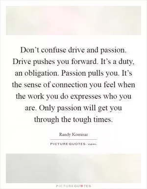Don’t confuse drive and passion. Drive pushes you forward. It’s a duty, an obligation. Passion pulls you. It’s the sense of connection you feel when the work you do expresses who you are. Only passion will get you through the tough times Picture Quote #1