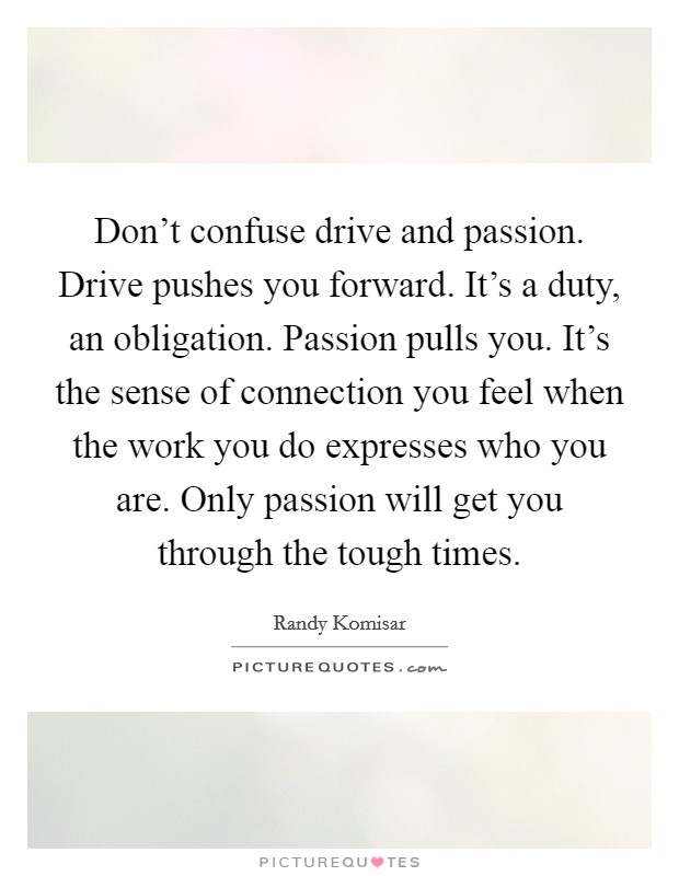 Don't confuse drive and passion. Drive pushes you forward. It's a duty, an obligation. Passion pulls you. It's the sense of connection you feel when the work you do expresses who you are. Only passion will get you through the tough times. Picture Quote #1