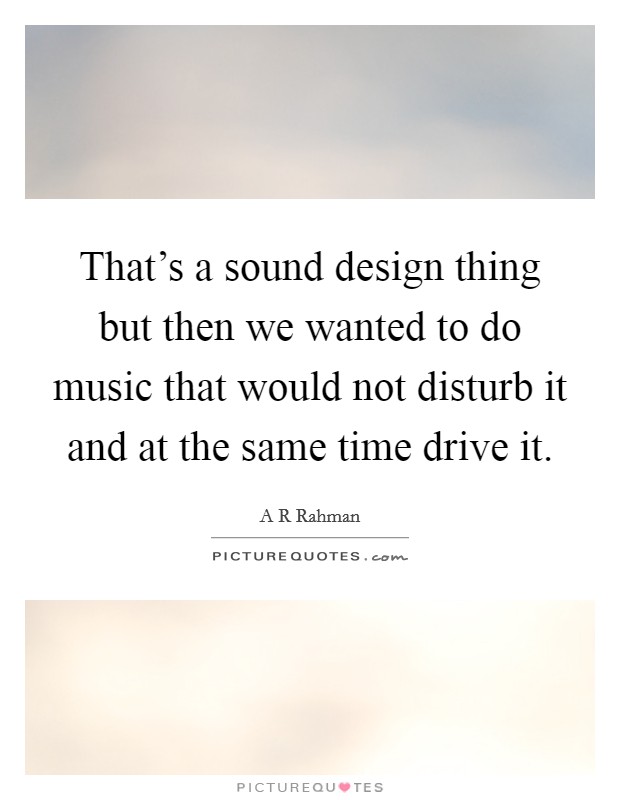 That's a sound design thing but then we wanted to do music that would not disturb it and at the same time drive it. Picture Quote #1