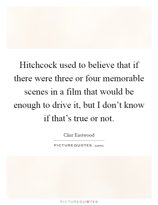 Hitchcock used to believe that if there were three or four memorable scenes in a film that would be enough to drive it, but I don't know if that's true or not. Picture Quote #1