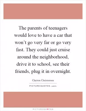 The parents of teenagers would love to have a car that won’t go very far or go very fast. They could just cruise around the neighborhood, drive it to school, see their friends, plug it in overnight Picture Quote #1
