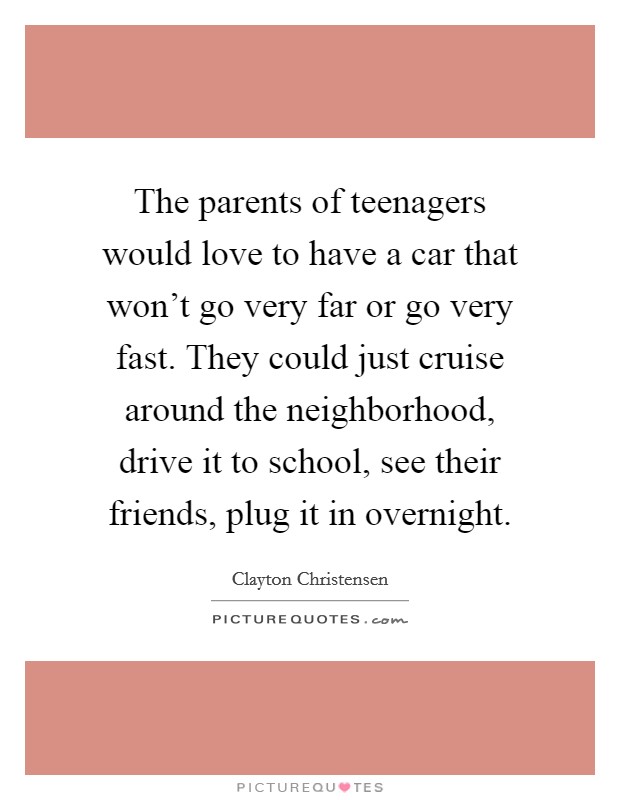 The parents of teenagers would love to have a car that won't go very far or go very fast. They could just cruise around the neighborhood, drive it to school, see their friends, plug it in overnight. Picture Quote #1