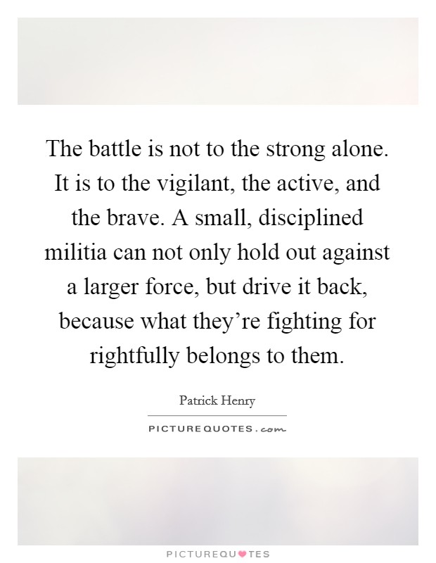 The battle is not to the strong alone. It is to the vigilant, the active, and the brave. A small, disciplined militia can not only hold out against a larger force, but drive it back, because what they're fighting for rightfully belongs to them. Picture Quote #1