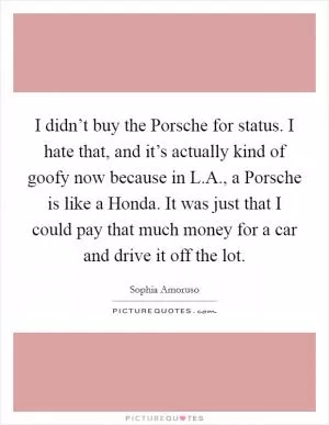 I didn’t buy the Porsche for status. I hate that, and it’s actually kind of goofy now because in L.A., a Porsche is like a Honda. It was just that I could pay that much money for a car and drive it off the lot Picture Quote #1