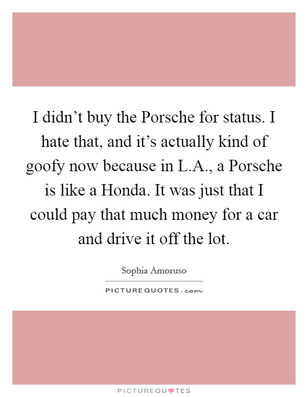 I didn't buy the Porsche for status. I hate that, and it's actually kind of goofy now because in L.A., a Porsche is like a Honda. It was just that I could pay that much money for a car and drive it off the lot. Picture Quote #1