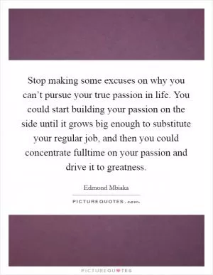 Stop making some excuses on why you can’t pursue your true passion in life. You could start building your passion on the side until it grows big enough to substitute your regular job, and then you could concentrate fulltime on your passion and drive it to greatness Picture Quote #1
