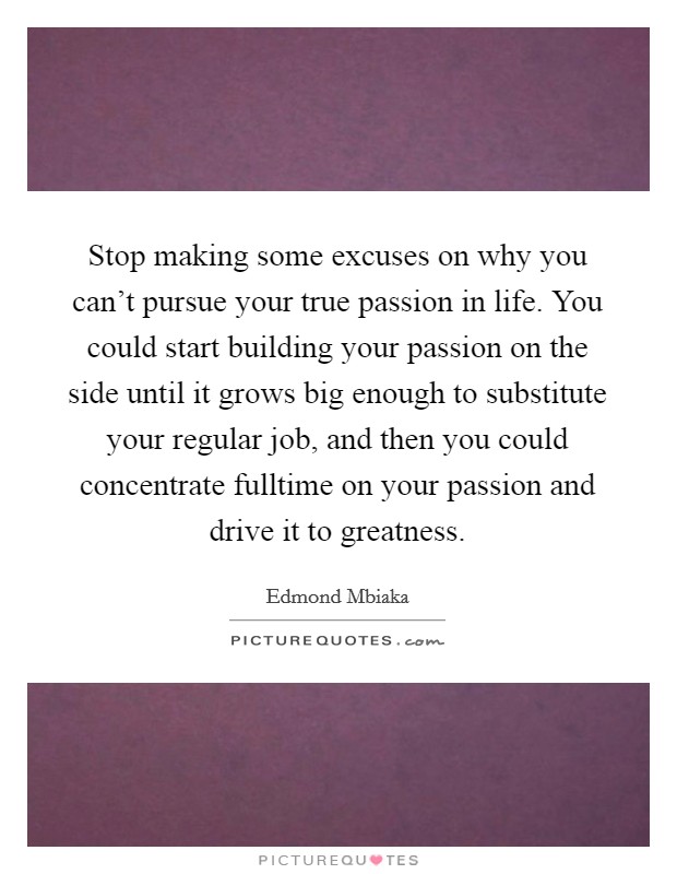 Stop making some excuses on why you can't pursue your true passion in life. You could start building your passion on the side until it grows big enough to substitute your regular job, and then you could concentrate fulltime on your passion and drive it to greatness. Picture Quote #1