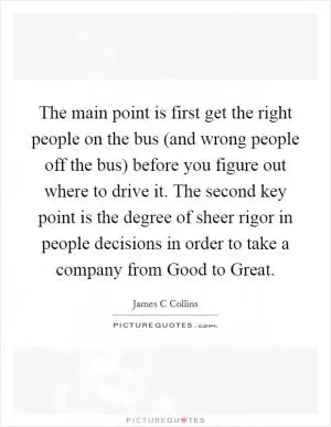 The main point is first get the right people on the bus (and wrong people off the bus) before you figure out where to drive it. The second key point is the degree of sheer rigor in people decisions in order to take a company from Good to Great Picture Quote #1