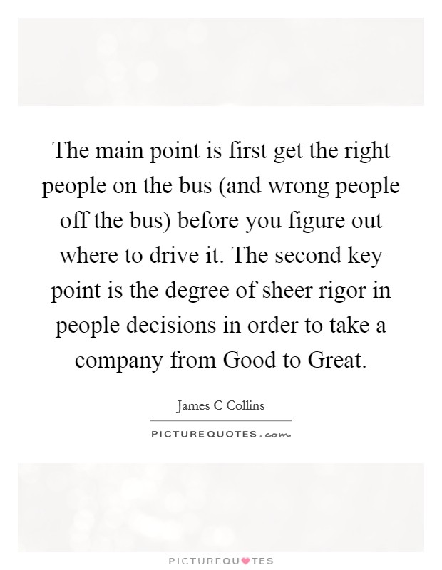 The main point is first get the right people on the bus (and wrong people off the bus) before you figure out where to drive it. The second key point is the degree of sheer rigor in people decisions in order to take a company from Good to Great. Picture Quote #1