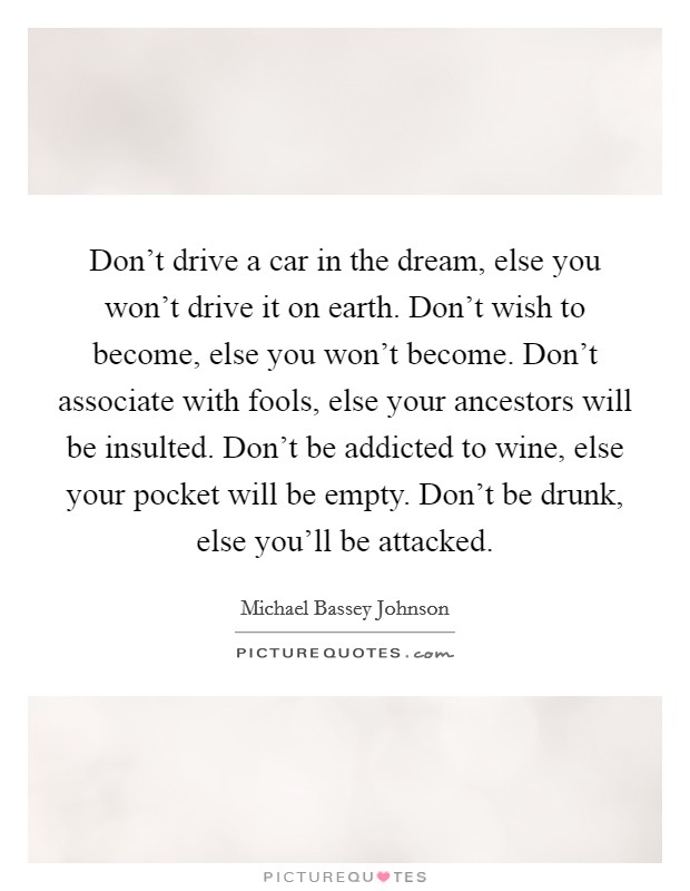 Don't drive a car in the dream, else you won't drive it on earth. Don't wish to become, else you won't become. Don't associate with fools, else your ancestors will be insulted. Don't be addicted to wine, else your pocket will be empty. Don't be drunk, else you'll be attacked. Picture Quote #1