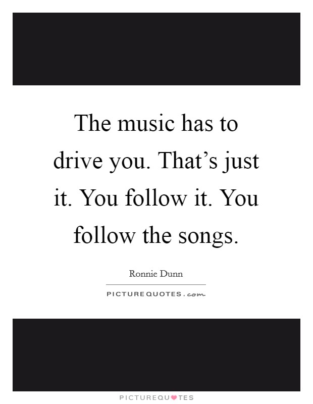 The music has to drive you. That's just it. You follow it. You follow the songs. Picture Quote #1