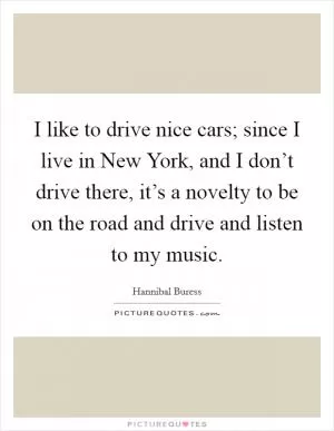 I like to drive nice cars; since I live in New York, and I don’t drive there, it’s a novelty to be on the road and drive and listen to my music Picture Quote #1