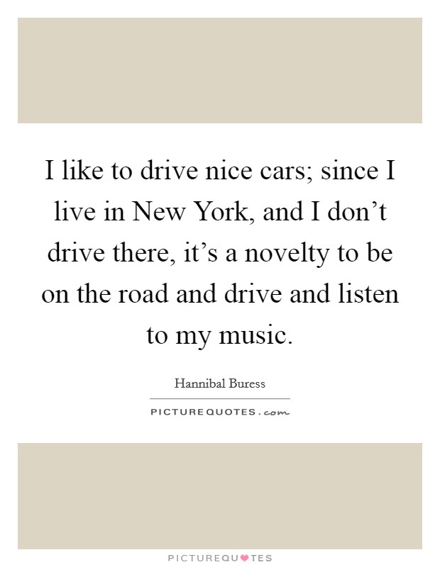 I like to drive nice cars; since I live in New York, and I don't drive there, it's a novelty to be on the road and drive and listen to my music. Picture Quote #1
