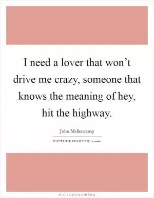 I need a lover that won’t drive me crazy, someone that knows the meaning of hey, hit the highway Picture Quote #1