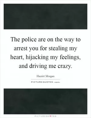 The police are on the way to arrest you for stealing my heart, hijacking my feelings, and driving me crazy Picture Quote #1