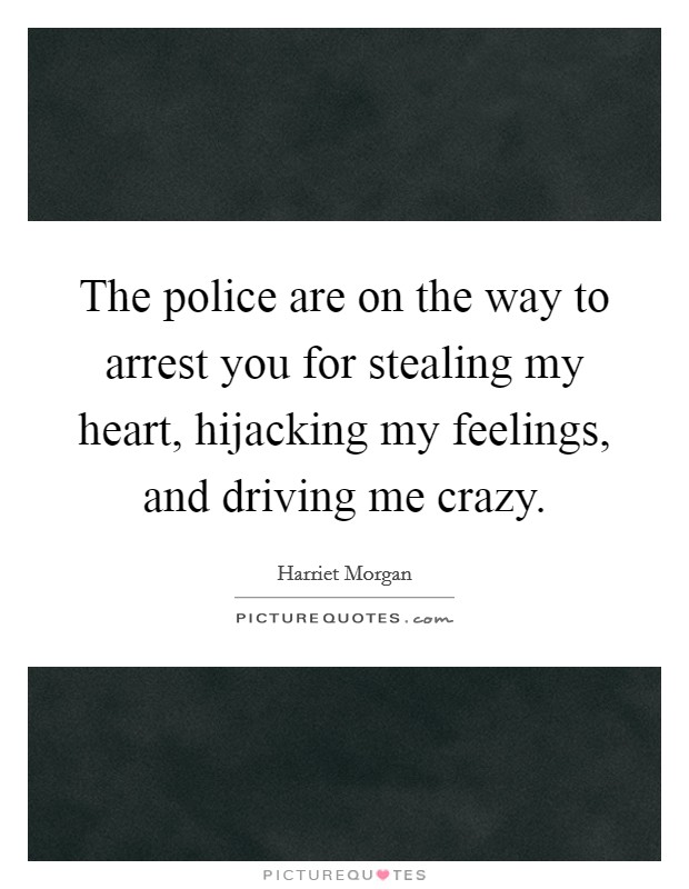 The police are on the way to arrest you for stealing my heart, hijacking my feelings, and driving me crazy. Picture Quote #1