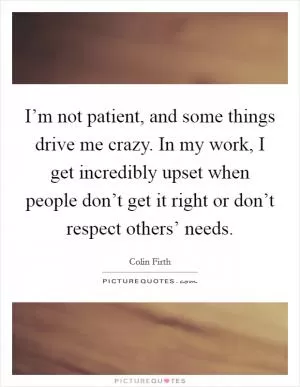 I’m not patient, and some things drive me crazy. In my work, I get incredibly upset when people don’t get it right or don’t respect others’ needs Picture Quote #1