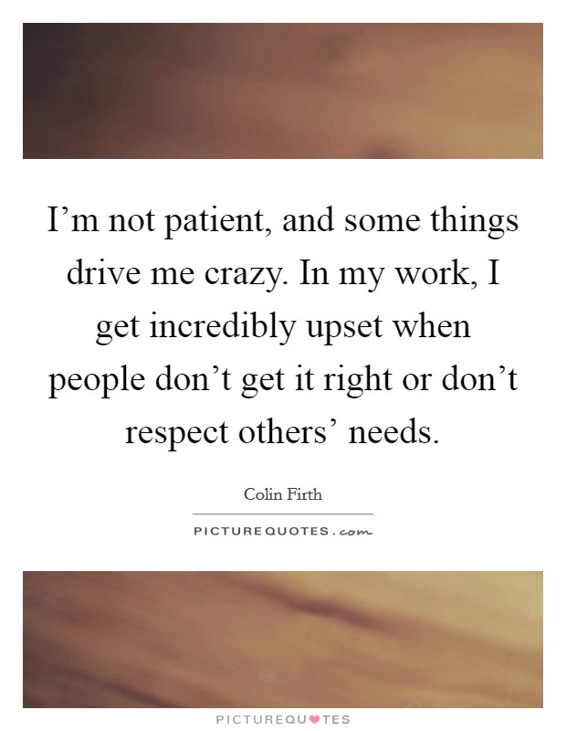 I'm not patient, and some things drive me crazy. In my work, I get incredibly upset when people don't get it right or don't respect others' needs. Picture Quote #1