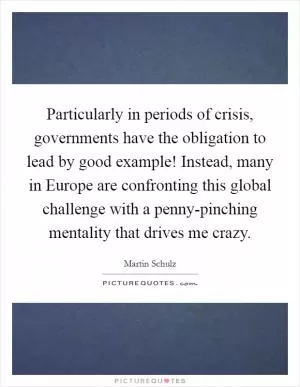 Particularly in periods of crisis, governments have the obligation to lead by good example! Instead, many in Europe are confronting this global challenge with a penny-pinching mentality that drives me crazy Picture Quote #1