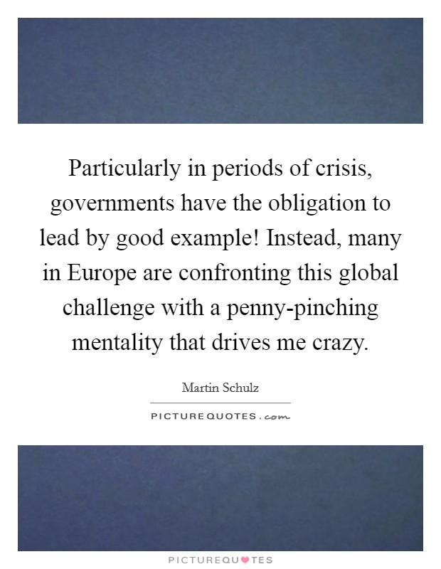 Particularly in periods of crisis, governments have the obligation to lead by good example! Instead, many in Europe are confronting this global challenge with a penny-pinching mentality that drives me crazy. Picture Quote #1