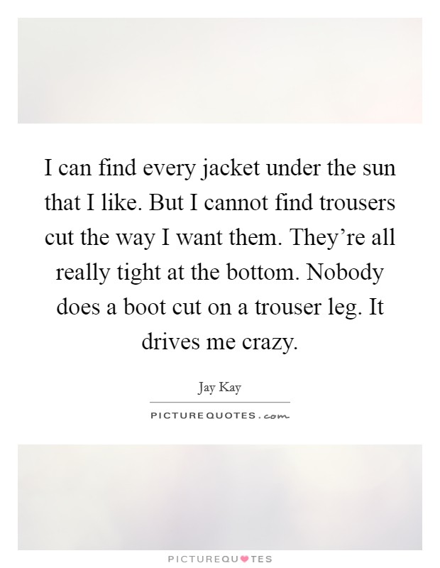 I can find every jacket under the sun that I like. But I cannot find trousers cut the way I want them. They're all really tight at the bottom. Nobody does a boot cut on a trouser leg. It drives me crazy. Picture Quote #1