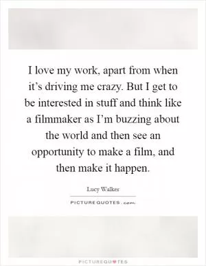 I love my work, apart from when it’s driving me crazy. But I get to be interested in stuff and think like a filmmaker as I’m buzzing about the world and then see an opportunity to make a film, and then make it happen Picture Quote #1