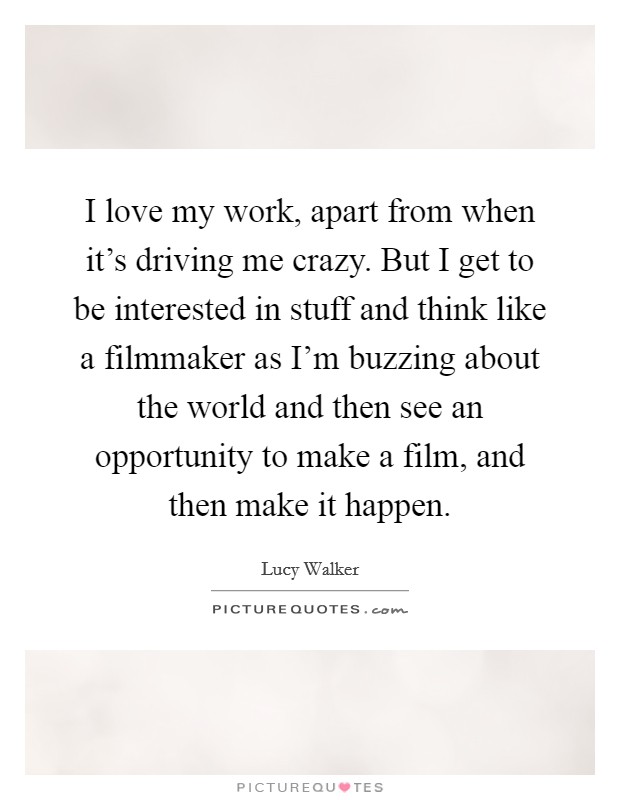 I love my work, apart from when it's driving me crazy. But I get to be interested in stuff and think like a filmmaker as I'm buzzing about the world and then see an opportunity to make a film, and then make it happen. Picture Quote #1