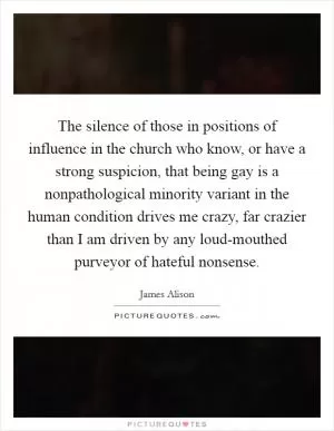 The silence of those in positions of influence in the church who know, or have a strong suspicion, that being gay is a nonpathological minority variant in the human condition drives me crazy, far crazier than I am driven by any loud-mouthed purveyor of hateful nonsense Picture Quote #1
