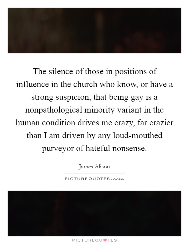 The silence of those in positions of influence in the church who know, or have a strong suspicion, that being gay is a nonpathological minority variant in the human condition drives me crazy, far crazier than I am driven by any loud-mouthed purveyor of hateful nonsense. Picture Quote #1