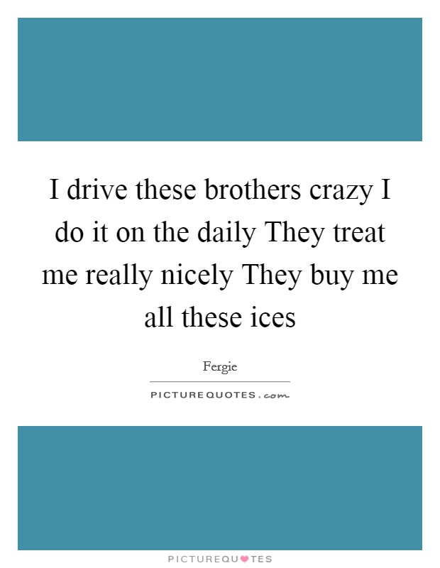 I drive these brothers crazy I do it on the daily They treat me really nicely They buy me all these ices Picture Quote #1