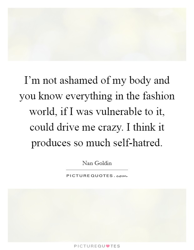 I'm not ashamed of my body and you know everything in the fashion world, if I was vulnerable to it, could drive me crazy. I think it produces so much self-hatred. Picture Quote #1