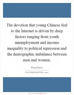 The devotion that young Chinese feel to the Internet is driven by deep factors ranging from youth unemployment and income inequality to political repression and the demographic imbalance between men and women Picture Quote #1