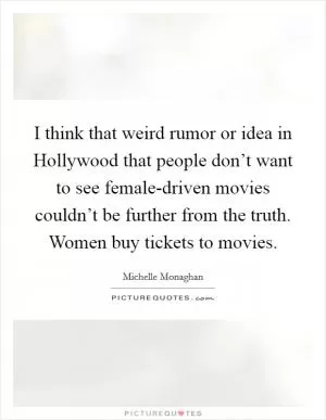 I think that weird rumor or idea in Hollywood that people don’t want to see female-driven movies couldn’t be further from the truth. Women buy tickets to movies Picture Quote #1