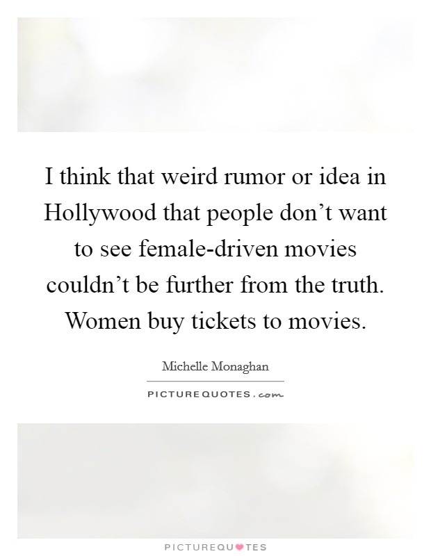 I think that weird rumor or idea in Hollywood that people don't want to see female-driven movies couldn't be further from the truth. Women buy tickets to movies. Picture Quote #1