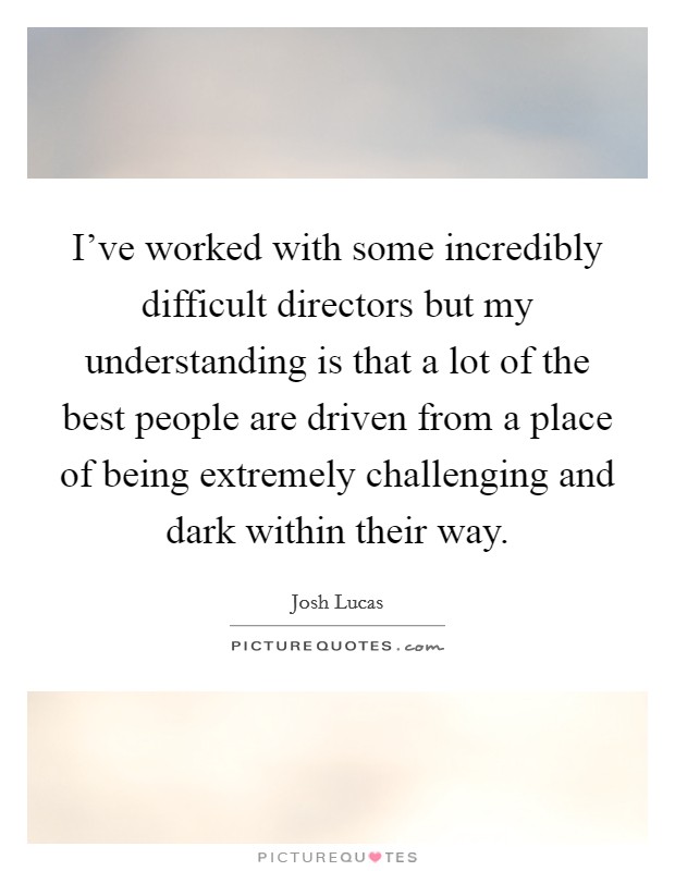 I've worked with some incredibly difficult directors but my understanding is that a lot of the best people are driven from a place of being extremely challenging and dark within their way. Picture Quote #1