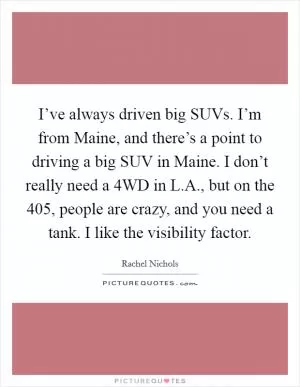 I’ve always driven big SUVs. I’m from Maine, and there’s a point to driving a big SUV in Maine. I don’t really need a 4WD in L.A., but on the 405, people are crazy, and you need a tank. I like the visibility factor Picture Quote #1