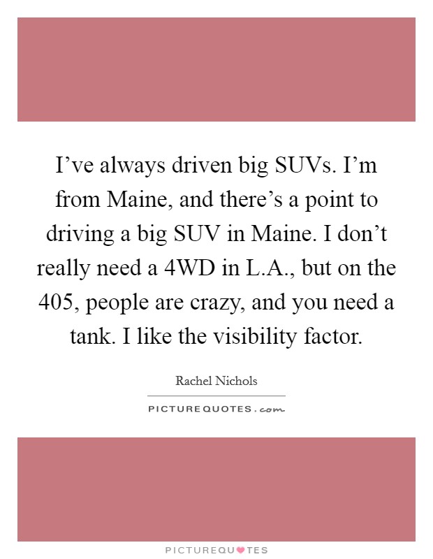 I've always driven big SUVs. I'm from Maine, and there's a point to driving a big SUV in Maine. I don't really need a 4WD in L.A., but on the 405, people are crazy, and you need a tank. I like the visibility factor. Picture Quote #1