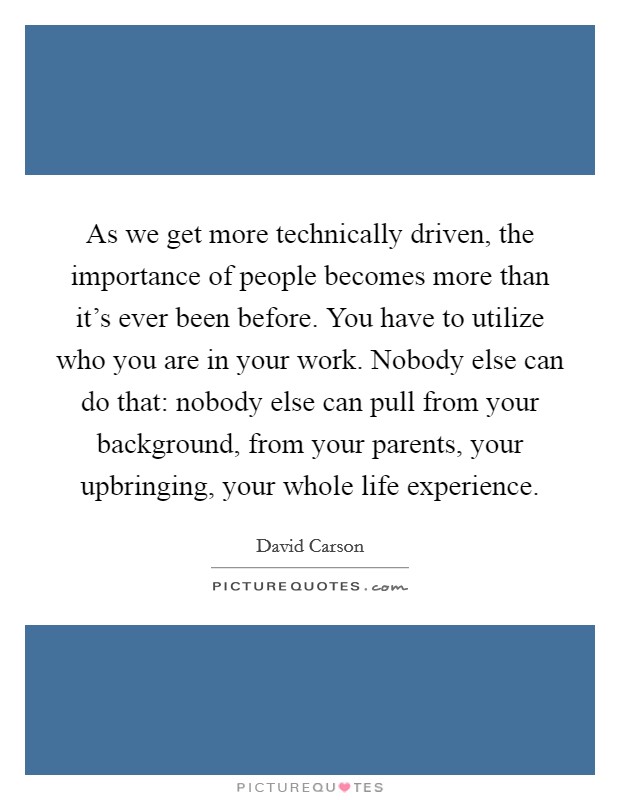 As we get more technically driven, the importance of people becomes more than it's ever been before. You have to utilize who you are in your work. Nobody else can do that: nobody else can pull from your background, from your parents, your upbringing, your whole life experience. Picture Quote #1