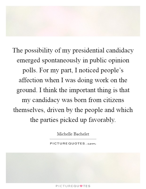 The possibility of my presidential candidacy emerged spontaneously in public opinion polls. For my part, I noticed people's affection when I was doing work on the ground. I think the important thing is that my candidacy was born from citizens themselves, driven by the people and which the parties picked up favorably. Picture Quote #1