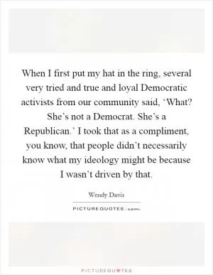 When I first put my hat in the ring, several very tried and true and loyal Democratic activists from our community said, ‘What? She’s not a Democrat. She’s a Republican.’ I took that as a compliment, you know, that people didn’t necessarily know what my ideology might be because I wasn’t driven by that Picture Quote #1