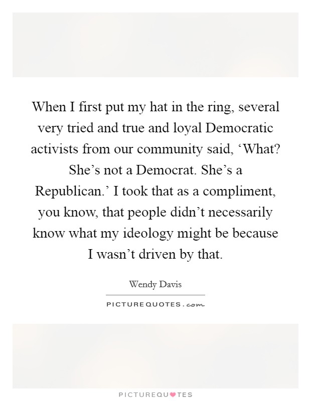 When I first put my hat in the ring, several very tried and true and loyal Democratic activists from our community said, ‘What? She's not a Democrat. She's a Republican.' I took that as a compliment, you know, that people didn't necessarily know what my ideology might be because I wasn't driven by that. Picture Quote #1