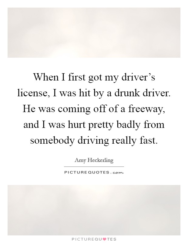 When I first got my driver's license, I was hit by a drunk driver. He was coming off of a freeway, and I was hurt pretty badly from somebody driving really fast. Picture Quote #1