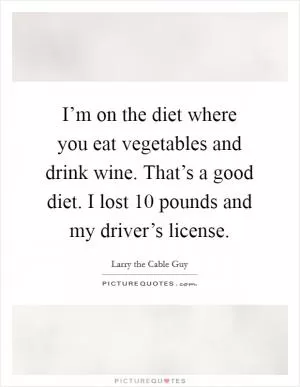 I’m on the diet where you eat vegetables and drink wine. That’s a good diet. I lost 10 pounds and my driver’s license Picture Quote #1
