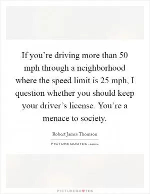 If you’re driving more than 50 mph through a neighborhood where the speed limit is 25 mph, I question whether you should keep your driver’s license. You’re a menace to society Picture Quote #1