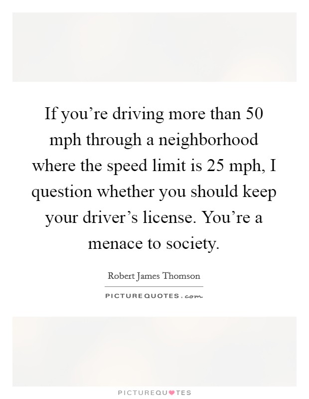 If you're driving more than 50 mph through a neighborhood where the speed limit is 25 mph, I question whether you should keep your driver's license. You're a menace to society. Picture Quote #1