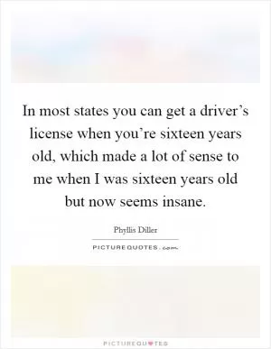 In most states you can get a driver’s license when you’re sixteen years old, which made a lot of sense to me when I was sixteen years old but now seems insane Picture Quote #1