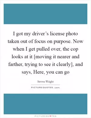 I got my driver’s license photo taken out of focus on purpose. Now when I get pulled over, the cop looks at it [moving it nearer and farther, trying to see it clearly], and says, Here, you can go Picture Quote #1