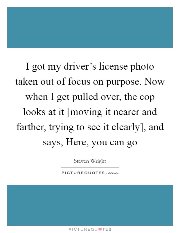 I got my driver's license photo taken out of focus on purpose. Now when I get pulled over, the cop looks at it [moving it nearer and farther, trying to see it clearly], and says, Here, you can go Picture Quote #1